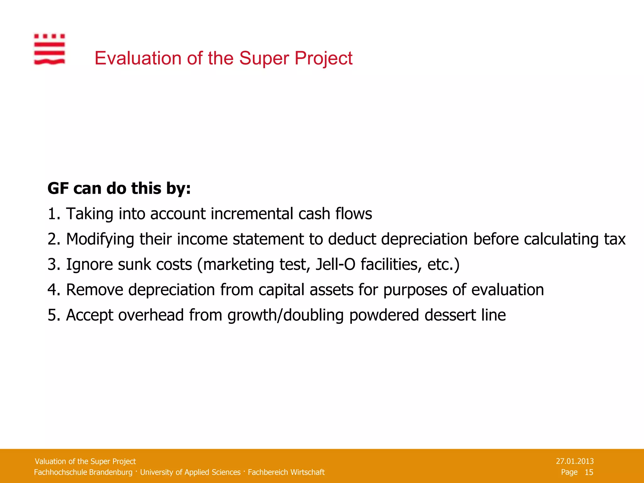 Evaluation of the Super Project




   GF can do this by:
   1. Taking into account incremental cash flows
   2. Modifying their income statement to deduct depreciation before calculating tax
   3. Ignore sunk costs (marketing test, Jell-O facilities, etc.)
   4. Remove depreciation from capital assets for purposes of evaluation
   5. Accept overhead from growth/doubling powdered dessert line




Valuation of the Super Project                                                         27.01.2013
Fachhochschule Brandenburg · University of Applied Sciences · Fachbereich Wirtschaft    Page 15
 