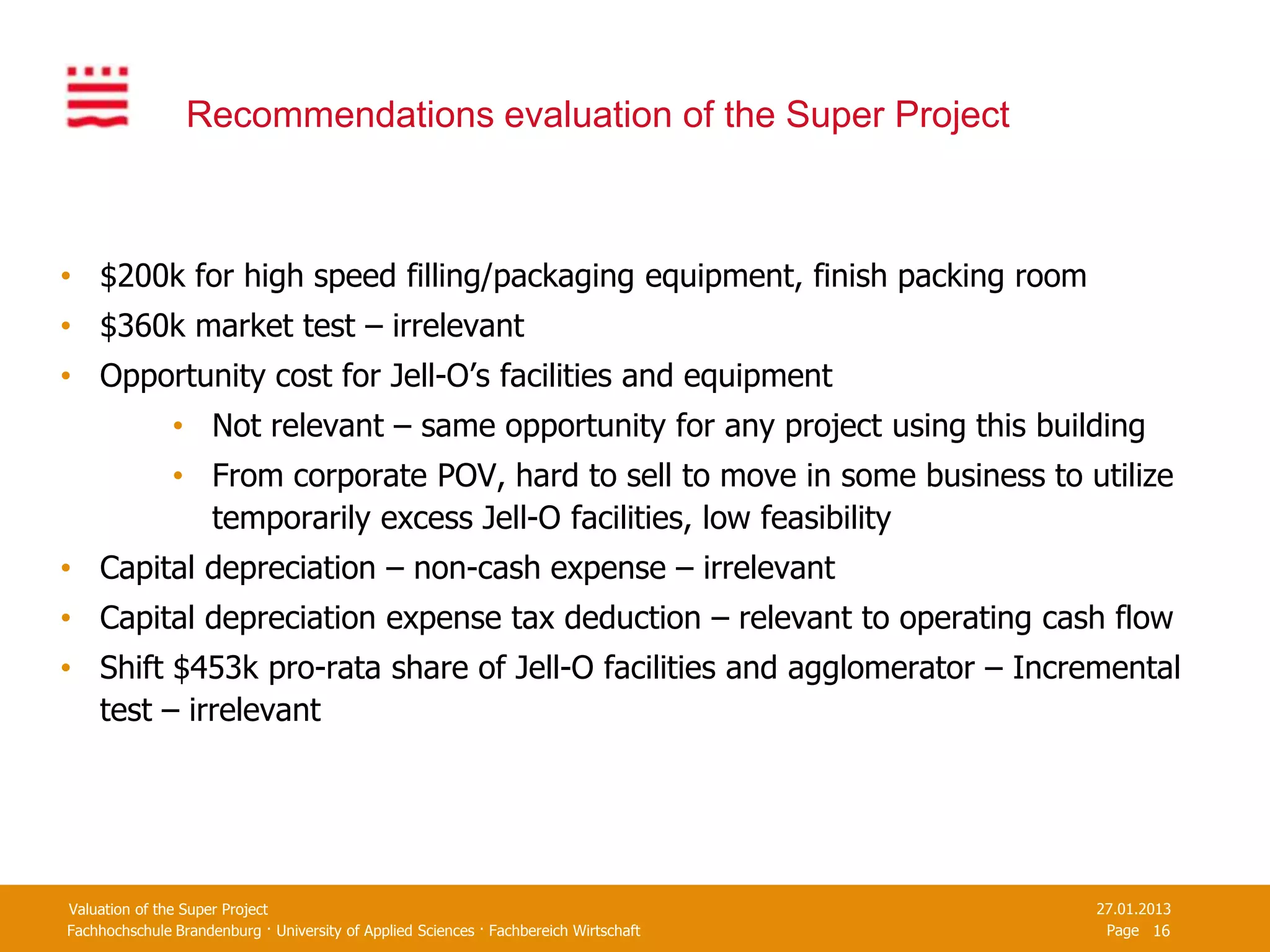 Recommendations evaluation of the Super Project



• $200k for high speed filling/packaging equipment, finish packing room
• $360k market test – irrelevant
• Opportunity cost for Jell-O’s facilities and equipment
               • Not relevant – same opportunity for any project using this building
               • From corporate POV, hard to sell to move in some business to utilize
                 temporarily excess Jell-O facilities, low feasibility
• Capital depreciation – non-cash expense – irrelevant
• Capital depreciation expense tax deduction – relevant to operating cash flow
• Shift $453k pro-rata share of Jell-O facilities and agglomerator – Incremental
  test – irrelevant




Valuation of the Super Project                                                         27.01.2013
Fachhochschule Brandenburg · University of Applied Sciences · Fachbereich Wirtschaft    Page 16
 