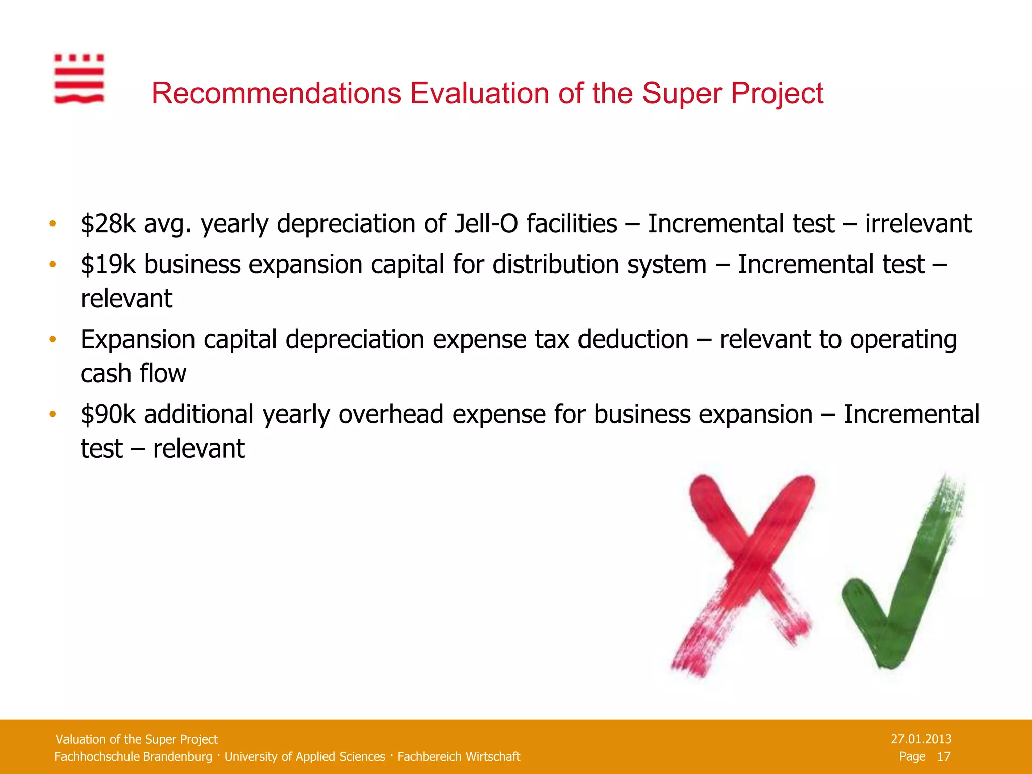 Recommendations Evaluation of the Super Project



• $28k avg. yearly depreciation of Jell-O facilities – Incremental test – irrelevant
• $19k business expansion capital for distribution system – Incremental test –
  relevant
• Expansion capital depreciation expense tax deduction – relevant to operating
  cash flow
• $90k additional yearly overhead expense for business expansion – Incremental
  test – relevant




Valuation of the Super Project                                                         27.01.2013
Fachhochschule Brandenburg · University of Applied Sciences · Fachbereich Wirtschaft    Page 17
 