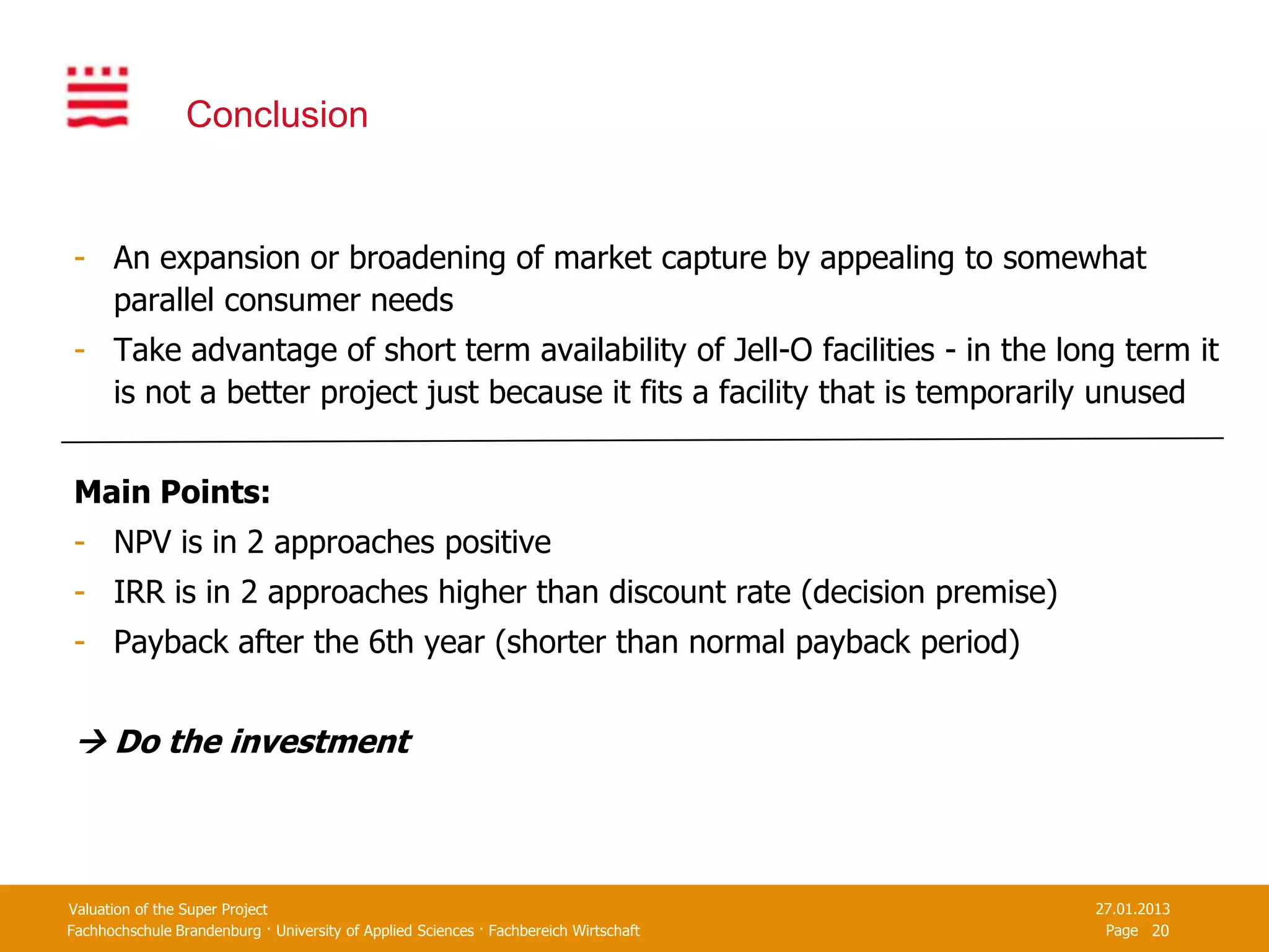 Conclusion


- An expansion or broadening of market capture by appealing to somewhat
  parallel consumer needs
- Take advantage of short term availability of Jell-O facilities - in the long term it
  is not a better project just because it fits a facility that is temporarily unused


Main Points:
- NPV is in 2 approaches positive
- IRR is in 2 approaches higher than discount rate (decision premise)
- Payback after the 6th year (shorter than normal payback period)


 Do the investment



Valuation of the Super Project                                                         27.01.2013
Fachhochschule Brandenburg · University of Applied Sciences · Fachbereich Wirtschaft    Page 20
 