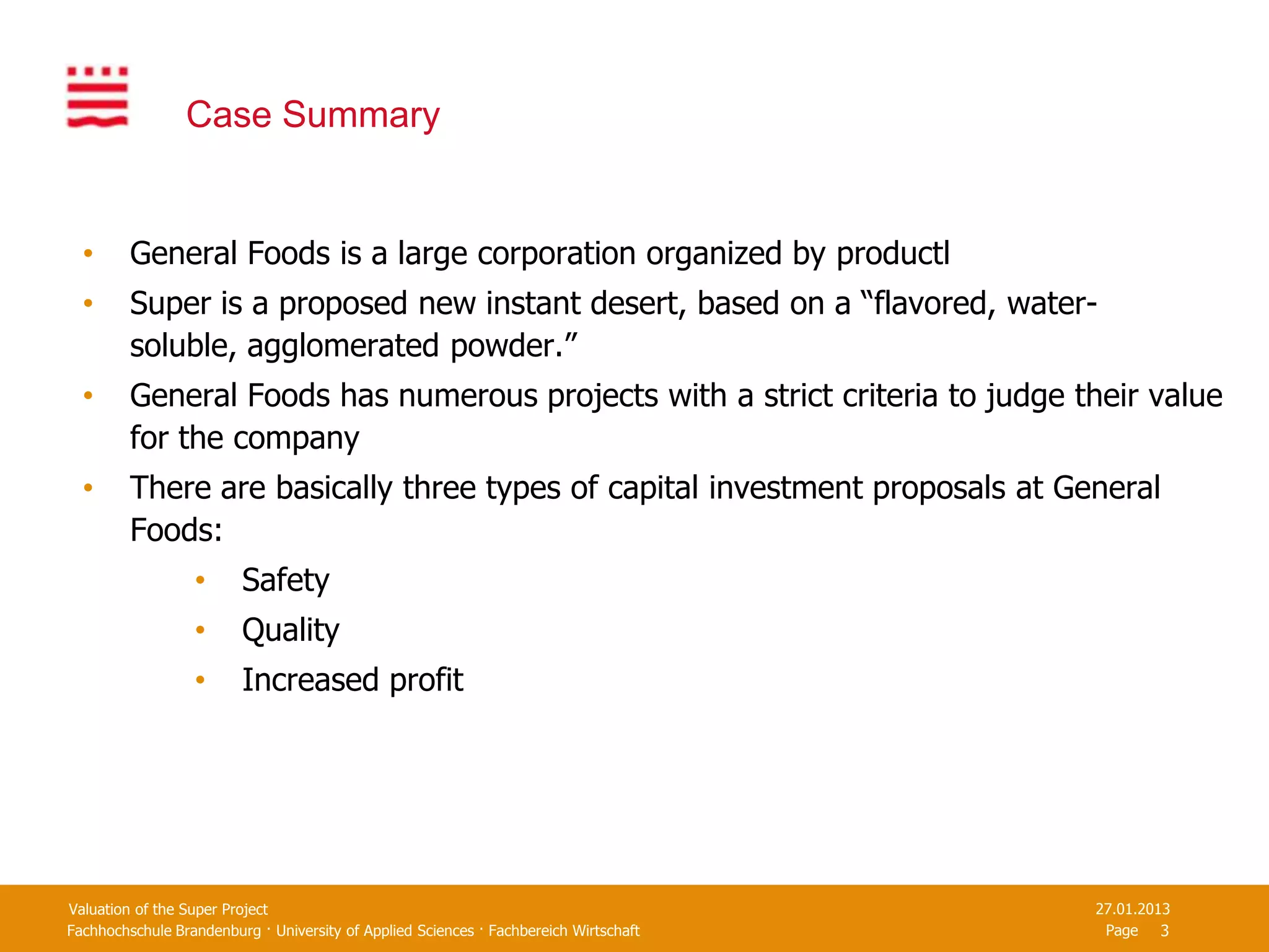 Case Summary


  •      General Foods is a large corporation organized by productl
  •      Super is a proposed new instant desert, based on a “flavored, water-
         soluble, agglomerated powder.”
  •      General Foods has numerous projects with a strict criteria to judge their value
         for the company
  •      There are basically three types of capital investment proposals at General
         Foods:
                  •      Safety
                  •      Quality
                  •      Increased profit




Valuation of the Super Project                                                         27.01.2013
Fachhochschule Brandenburg · University of Applied Sciences · Fachbereich Wirtschaft    Page 3
 