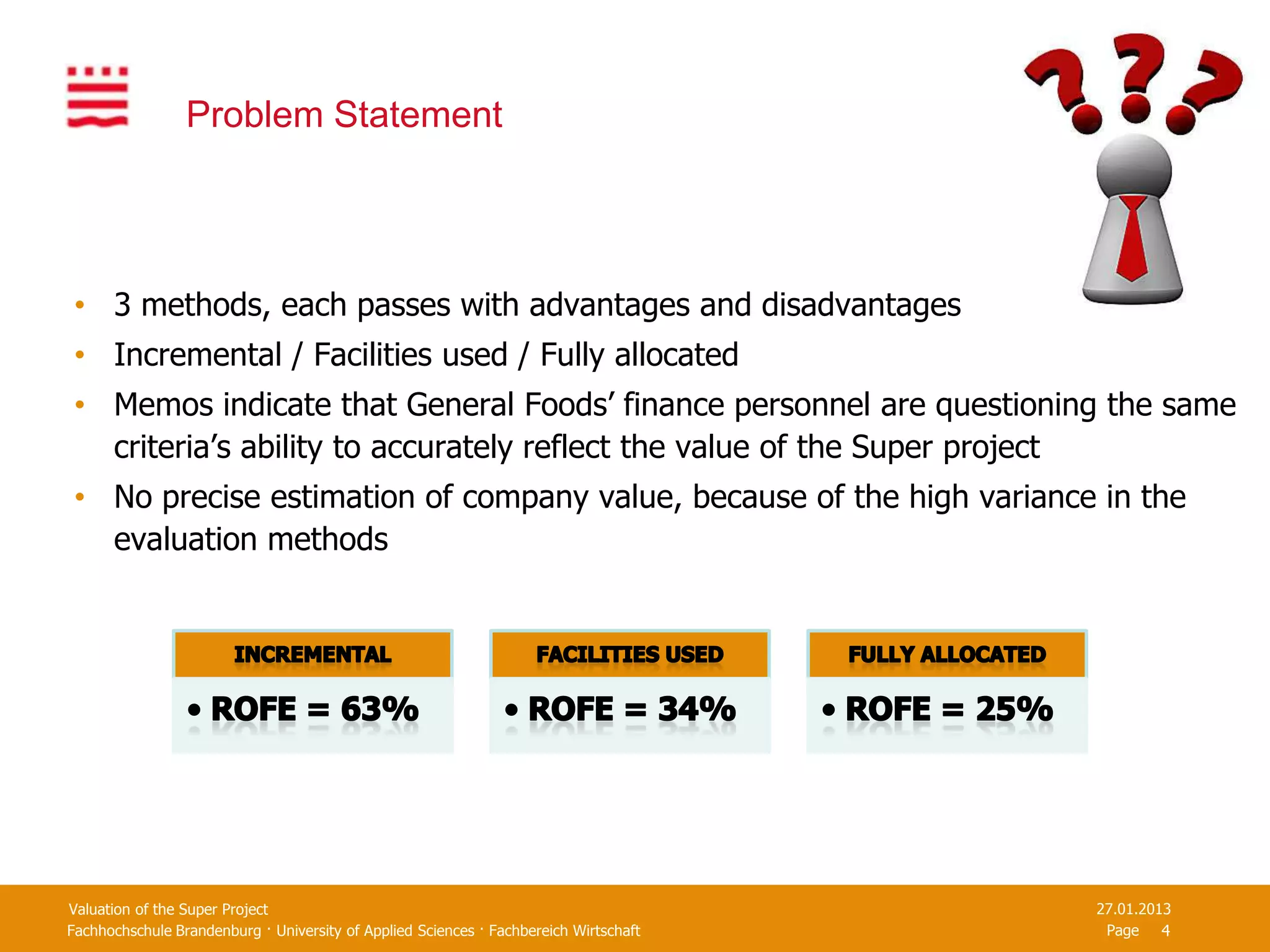 Problem Statement




 • 3 methods, each passes with advantages and disadvantages
 • Incremental / Facilities used / Fully allocated
 • Memos indicate that General Foods’ finance personnel are questioning the same
   criteria’s ability to accurately reflect the value of the Super project
 • No precise estimation of company value, because of the high variance in the
   evaluation methods




Valuation of the Super Project                                                         27.01.2013
Fachhochschule Brandenburg · University of Applied Sciences · Fachbereich Wirtschaft    Page 4
 