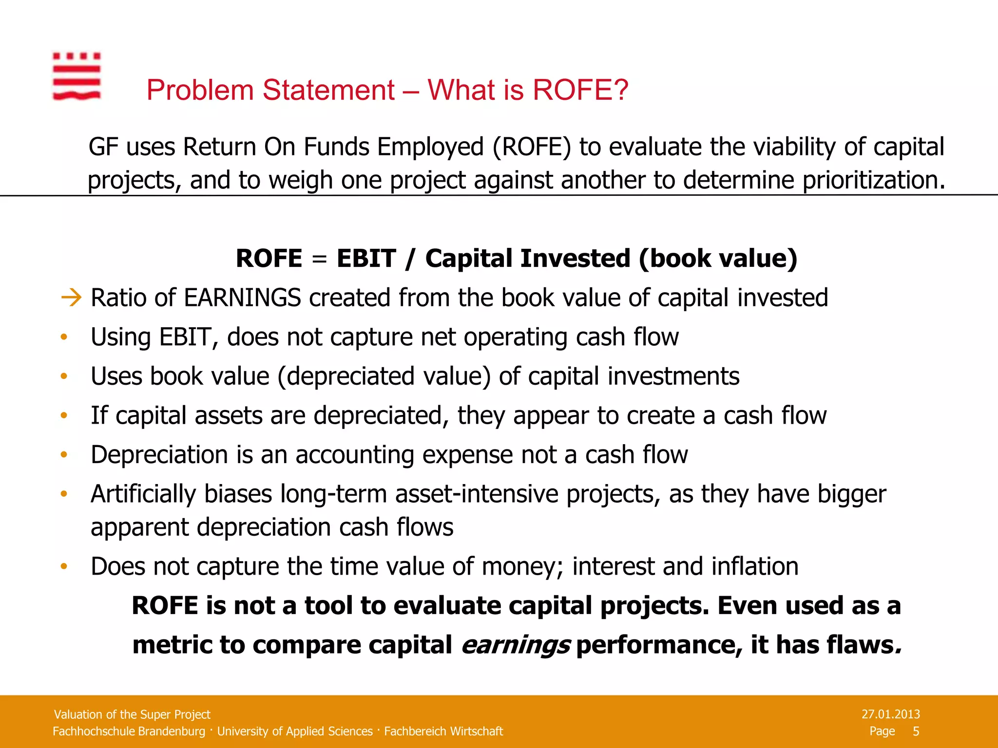 Problem Statement – What is ROFE?
      GF uses Return On Funds Employed (ROFE) to evaluate the viability of capital
      projects, and to weigh one project against another to determine prioritization.


                                  ROFE = EBIT / Capital Invested (book value)
  Ratio of EARNINGS created from the book value of capital invested
 • Using EBIT, does not capture net operating cash flow
 • Uses book value (depreciated value) of capital investments
 • If capital assets are depreciated, they appear to create a cash flow
 • Depreciation is an accounting expense not a cash flow
 • Artificially biases long-term asset-intensive projects, as they have bigger
   apparent depreciation cash flows
 • Does not capture the time value of money; interest and inflation
              ROFE is not a tool to evaluate capital projects. Even used as a
              metric to compare capital earnings performance, it has flaws.

Valuation of the Super Project                                                         27.01.2013
Fachhochschule Brandenburg · University of Applied Sciences · Fachbereich Wirtschaft    Page 5
 