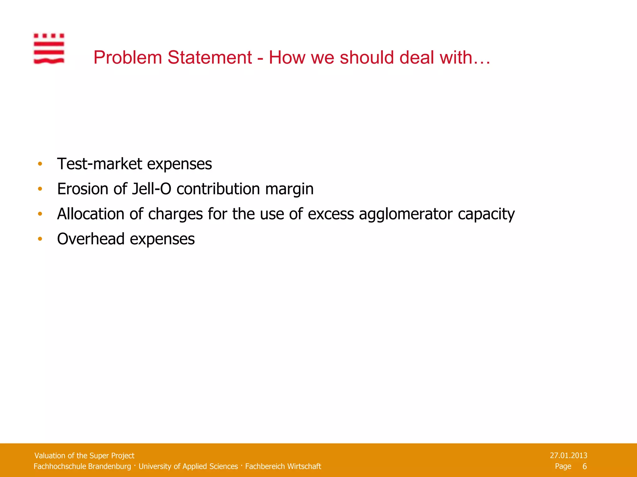 Problem Statement - How we should deal with…




 • Test-market expenses
 • Erosion of Jell-O contribution margin
 • Allocation of charges for the use of excess agglomerator capacity
 • Overhead expenses




Valuation of the Super Project                                                         27.01.2013
Fachhochschule Brandenburg · University of Applied Sciences · Fachbereich Wirtschaft    Page 6
 
