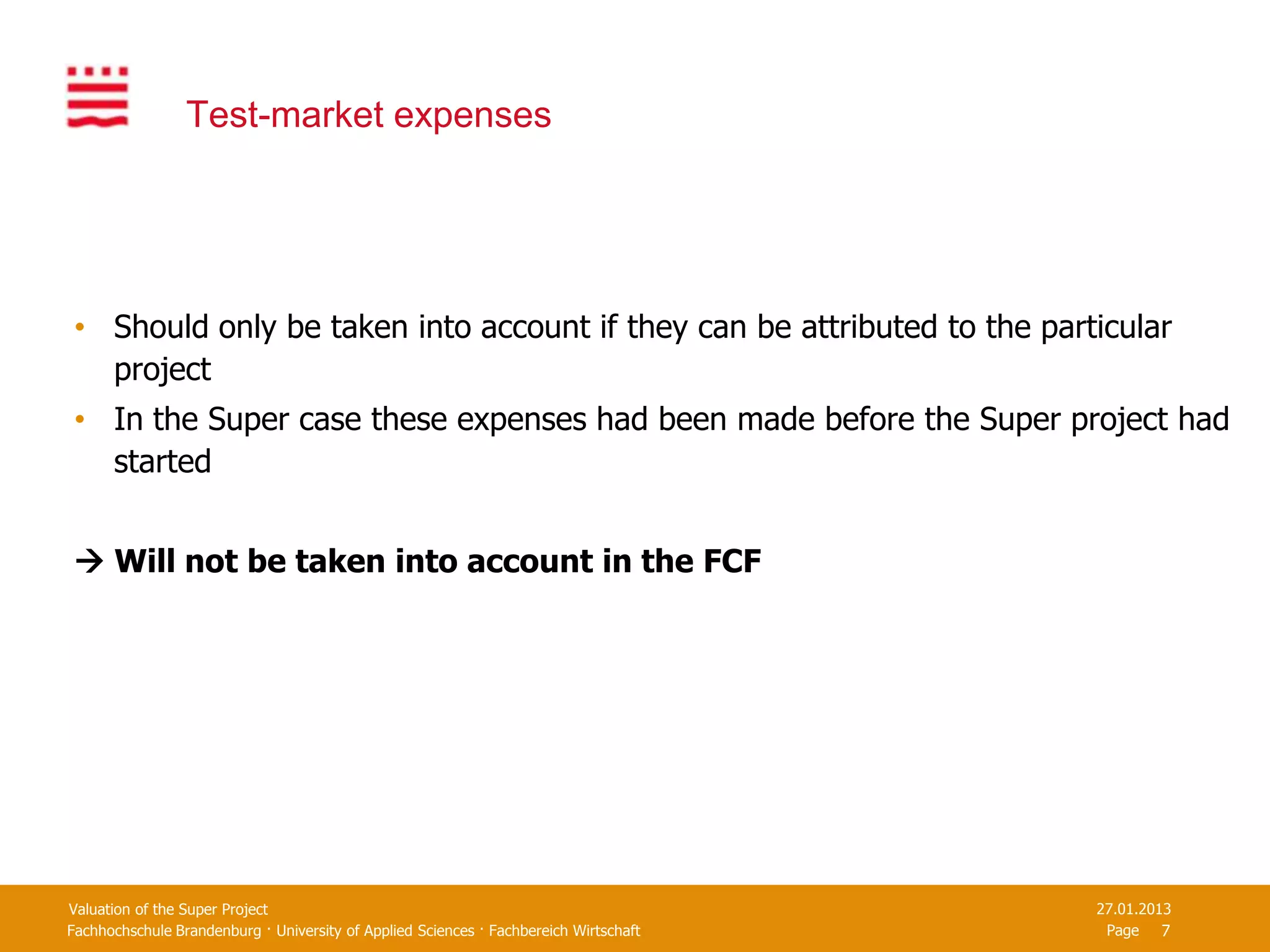 Test-market expenses




 • Should only be taken into account if they can be attributed to the particular
   project
 • In the Super case these expenses had been made before the Super project had
   started


  Will not be taken into account in the FCF




Valuation of the Super Project                                                         27.01.2013
Fachhochschule Brandenburg · University of Applied Sciences · Fachbereich Wirtschaft    Page 7
 