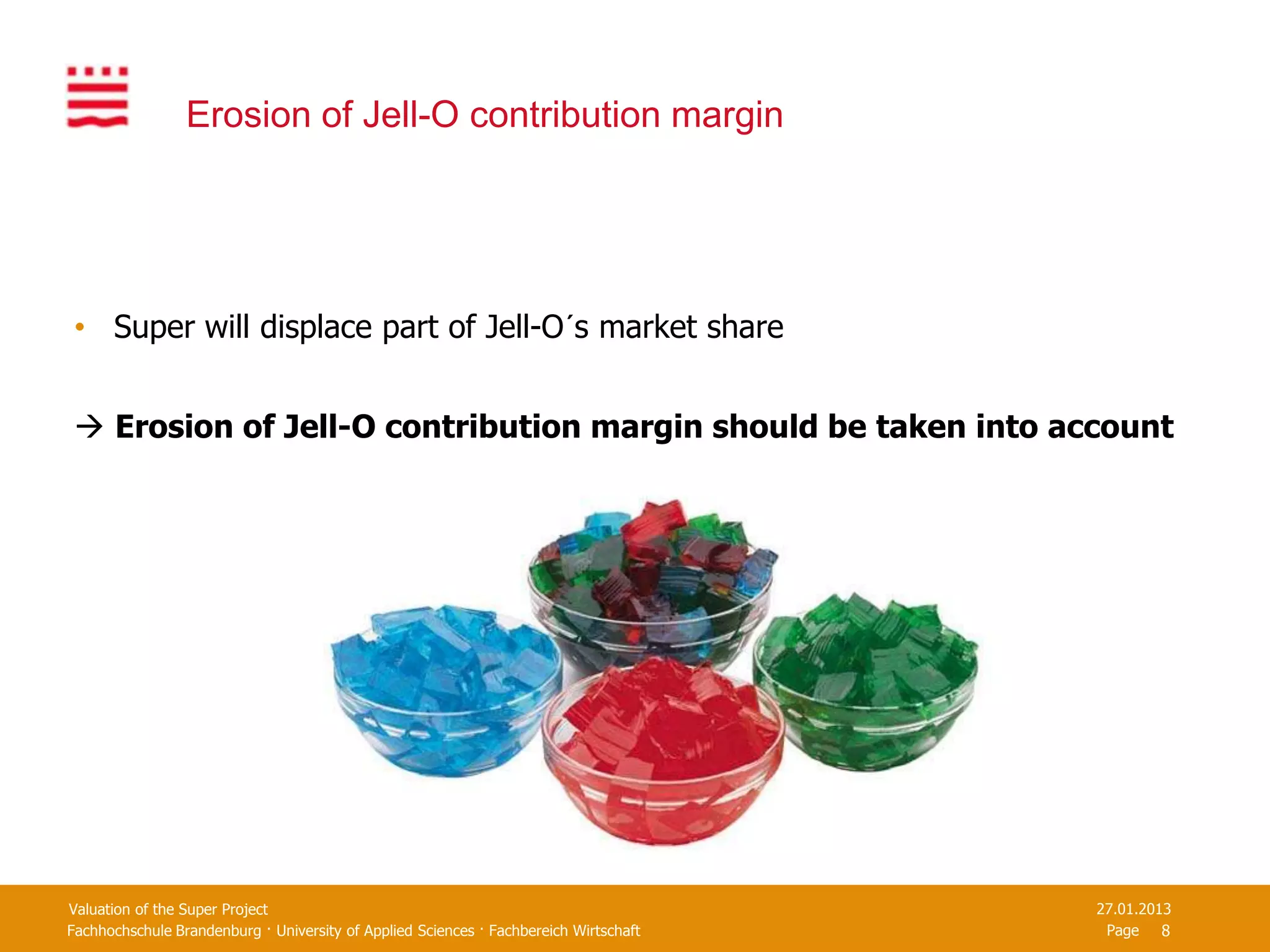 Erosion of Jell-O contribution margin




 • Super will displace part of Jell-O´s market share


  Erosion of Jell-O contribution margin should be taken into account




Valuation of the Super Project                                                         27.01.2013
Fachhochschule Brandenburg · University of Applied Sciences · Fachbereich Wirtschaft    Page 8
 