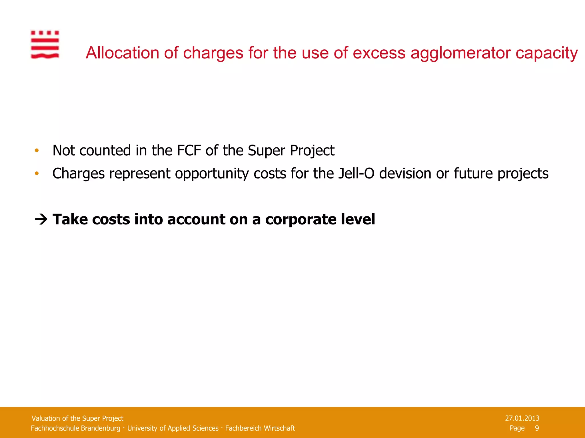 Allocation of charges for the use of excess agglomerator capacity




 • Not counted in the FCF of the Super Project
 • Charges represent opportunity costs for the Jell-O devision or future projects


  Take costs into account on a corporate level




Valuation of the Super Project                                                         27.01.2013
Fachhochschule Brandenburg · University of Applied Sciences · Fachbereich Wirtschaft    Page 9
 