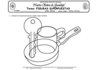 Miss: Kihara Cavero Morales ¡Triunfadores desde el principio!
Descubre las figuras que hay en la imagen, luego coloréalas.
ALUMNO: __________________________ NIVEL: INICIAL AULA: 3 Años FECHA: 27/10/16
Tarea: FIGURAS SUPERPUESTAS
INSTITUCIÓN EDUCATIVA PRIVADA