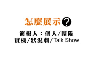 怎麼展示          ?
 簡報人：個人/團隊
實 機 / 狀 況 劇 / Talk Show
 