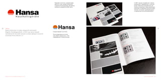 3130 Hansa
Бренд Hansa был основан немецкой компанией
Magotra Handelsgeselshaft, в 2004 году запустившей
производство бытовой техники на базе заводов польской
компании Amica Wronki S. A.
Редизайн логотипа и разработка фирменного стиля
Редизайн логотипа, создание фир-
менного стиля, дизайн каталогов,
создание иллюстрациий, рекламные
компании, разработка Вэб сайта.
Старый вариант логотипа.
После редизайна логотипа,
знак обрёл уверенность, стал
современным, технологичным.
Каталог продукции 2008 - 2009
С 2007 года мы создаём для «Hansa»
уникальный, современный, стильный
дизай. Нами были разработаны ре-
кламные материалы представляющие
компанию на мировом рынке бытовой
техники, как яркую, развивающуюся
и нацеленную на интенсивный рост.
 