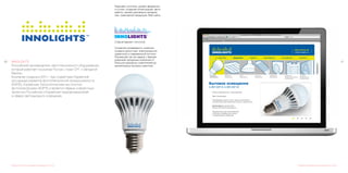 4140 INNOLIGHTS
Российский производитель светотехнического оборудования,
который работает на рынках России, стран СНГ и Западной
Европы.
Компания создана в 2011 г. при содействии Корейской
ассоциации развития фотоэлектронной промышленности
(KAPID), Корейским Технологическим институтом
фотоэлектроники (KOPTI) и является первым совместным
проектом Российских и Корейских предпринимателей
в сфере светодиодного освещения.
Редизайн логотипа и разработка фирменного стиля
Редизайн логотипа, дизайн фирменно-
го стиля, создание иллюстраций, фото
работы, дизайн рекламных материа-
лов, сувенирной продукции, Вэб сайта.
Старый вариант логотипа.
Сохранив узнаваемость знака мы
создали целостный, композиционно
грамотный и современный логотип.
Решающий так же задачу с бренди-
рованием продукции компании от
больших дорожных осветителей до
миниатюрных бытовых лампочек.
Разработка дизайна и механизма работы сайта
 