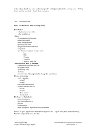 on the subject. You’ll find some useful strategies for writing an outline in the Learning Links – Writing
Essays, and Learning Links – Sample Essay resources.




Here’s a sample outline:

Topic: The Australian Wine Industry Today

Introduction
    - why this report is written
    - what it will cover
History
    - first vineyards in Australia
    - where/when/who
    - what they produced
    - quality of the wine
    - progress from then until now
    - very brief
    - per state/development of major areas
               - SA
              - NSW
               - Victoria
               - Tasmania
               - Western Australia
Consumption of wine in the 1990s
    - comparison with other decades
    - by types of wine
    - popularity table
    - by areas
    - how the wine drinker profile has changed in recent times
The export industry
    - early exporting
         - what ?
         - where?
    - response from overseas
    - exports trends in the 90s
         - what?
         - where?
         - how much?
         - trend chart
The future of the industry
   - domestic markets
    - international markets
    - threats
    - opportunities
    - what is required of growers and government

Because all good reports have the material organized into a logical order, here are two Learning
Activities for you to practise this skill.




Learning Links                                               www.rmit.edu.au/studyandlearningcentre/
Super Tips/writing a report                                                     February 2008 2
 