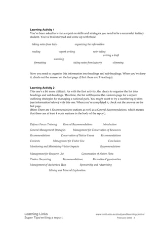 Learning Activity 1
   You’ve been asked to write a report on skills and strategies you need to be a successful tertiary
   student. You’ve brainstormed and come up with these:

     taking notes from texts                organizing the information

     reading                   report writing               note-taking
                                                                     writing a draft
                        scanning
      formatting                           taking notes from lectures           skimming



   Now you need to organise this information into headings and sub-headings. When you’ve done
   it, check out the answer on the last page. (Hint: there are 3 headings).


   Learning Activity 2
   This one’s a bit more difficult. As with the first activity, the idea is to organise the list into
   headings and sub-headings. This time, the list will become the contents page for a report
   outlining strategies for managing a national park. You might want to try a numbering system
   (see information below) with this one. When you’ve completed it, check out the answer on the
   last page.
   (Hint: There are 4 Recommendations sections as well as a General Recommendations, which means
   that there are at least 4 main sections in the body of the report).



   Defence Forces Training        General Recommendations               Introduction

   General Management Strategies           Management for Conservation of Resources

   Recommendations              Conservation of Native Fauna        Recommendations

   Contents             Management for Visitor Use                          Conclusion

   Monitoring and Minimising Visitor Impacts                       Recommendations

   Management for Resource Use                    Conservation of Native Flora

   Timber Harvesting             Recommendations            Recreation Opportunities

   Management of Authorised Uses                Sponsorship and Advertising

                    Mining and Mineral Exploration




Learning Links                                                 www.rmit.edu.au/studyandlearningcentre/
Super Tips/writing a report                                                            February 2008 3
 