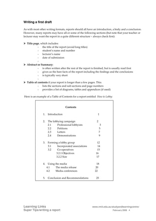 Writing a first draft

As with most other writing formats, reports should all have an introduction, a body and a conclusion.
However, many reports may have all or some of the following sections (but note that your teacher or
lecturer may want the report in a quite different structure – always check first):

  Title page, which includes:
           - the title of the report (avoid long titles)
           - student’s name and number
           - lecturer’s name
           - date of submission
           -
  Abstract or Summary:
           - is often written after the rest of the report is finished, but is usually read first
           - gives us the bare facts of the report including the findings and the conclusions
           - is typically very short
           -
  Table of contents if your report is longer than a few pages. This:
           - lists the sections and sub-sections and page numbers
           - provides a list of diagrams, tables and appendices (if used)

Here is an example of a Table of Contents for a report entitled How to Lobby:



                                     Contents

                1.    Introduction                               1

                2.    The lobbying campaign                     2
                      2.1     Professional lobbyists                 3
                      2.2     Petitions                             5
                      2.3     Letters                               7
                      2.4     Demonstrations                        9

                3.    Forming a lobby group                     12
                      3.1    Incorporated associations          14
                      3.2    Co-operatives                      15
                            3.2.1 Objectives                   16
                            3.2.2 Size                         17

                4.    Using the media                          18
                     4.1    The media release                 20
                     4.2    Media conferences                 22

                5.    Conclusion and Recommendations            25




Learning Links                                              www.rmit.edu.au/studyandlearningcentre/
Super Tips/writing a report                                                     February 2008 4
 