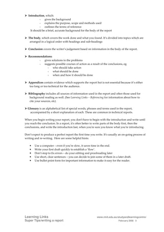 Introduction, which:
             - gives the background
             - explains the purpose, scope and methods used
             - outlines the terms of reference
     It should be a brief, accurate background for the body of the report

   The body, which covers the work done and what you found. It’s divided into topics which are
    arranged in a logical order with headings and sub-headings

   Conclusion covers the writer’s judgement based on information in the body of the report.

   Recommendations:
         - gives solutions to the problems
         - suggests possible courses of action as a result of the conclusions, eg
               - who should take action
               - what should be done
               - when and how it should be done

   Appendices contain evidence which supports the report but is not essential because it’s either
    too long or too technical for the audience.

   Bibliography includes all sources of information used in the report and often those used for
    background reading as well. (See Learning Links – Referencing for information about how to
    cite your sources, etc)

  Glossary is an alphabetical list of special words, phrases and terms used in the report,
   accompanied by a short explanation of each. These are common in technical reports.

When you begin writing your report, you don't have to begin with the introduction and write until
you reach the conclusion. In a report, it's often better to write parts of the body first, then the
conclusions, and write the introduction last, when you're sure you know what you're introducing.

Don’t expect to produce a perfect report the first time you write. It’s usually an on-going process of
writing and re-writing. Here are some helpful hints:

    •   Use a computer – even if you’re slow, it saves time in the end.
    •   Write your first draft quickly to establish a ‘flow’.
    •   Don’t stop to fix errors – do your editing and proofreading later
    •   Use short, clear sentences – you can decide to join some of them in a later draft.
    •   Use bullet point form for important information to make it easy for the reader.




Learning Links                                               www.rmit.edu.au/studyandlearningcentre/
Super Tips/writing a report                                                    February 2008 5
 