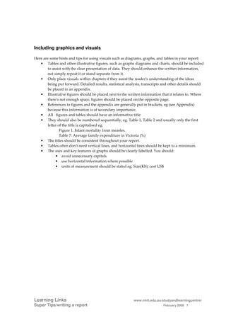 Including graphics and visuals

Here are some hints and tips for using visuals such as diagrams, graphs, and tables in your report:
   • Tables and other illustrative figures, such as graphs diagrams and charts, should be included
        to assist with the clear presentation of data. They should enhance the written information,
        not simply repeat it or stand separate from it.
   • Only place visuals within chapters if they assist the reader's understanding of the ideas
        being put forward. Detailed results, statistical analysis, transcripts and other details should
        be placed in an appendix.
   • Illustrative figures should be placed next to the written information that it relates to. Where
        there's not enough space, figures should be placed on the opposite page.
   • References to figures and the appendix are generally put in brackets, eg (see Appendix)
        because this information is of secondary importance.
   • All figures and tables should have an informative title.
   • They should also be numbered sequentially, eg. Table 1, Table 2 and usually only the first
        letter of the title is capitalised eg.
                Figure 1. Infant mortality from measles.
                Table 7: Average family expenditure in Victoria (%)
   • The titles should be consistent throughout your report.
   • Tables often don't need vertical lines, and horizontal lines should be kept to a minimum.
   • The axes and key features of graphs should be clearly labelled. You should:
             • avoid unnecessary capitals
             • use horizontal information where possible
             • units of measurement should be stated eg. Size(Kb), cost US$




Learning Links                                              www.rmit.edu.au/studyandlearningcentre/
Super Tips/writing a report                                                   February 2008 7
 