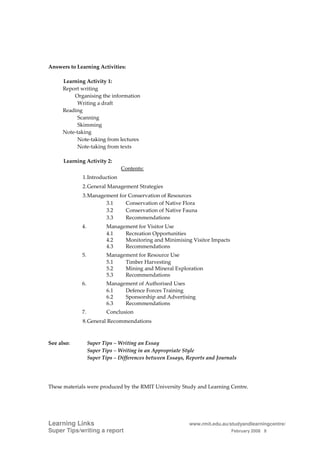 Answers to Learning Activities:

      Learning Activity 1:
      Report writing
          Organising the information
            Writing a draft
      Reading
            Scanning
            Skimming
      Note-taking
            Note-taking from lectures
            Note-taking from texts

      Learning Activity 2:
                               Contents:
             1. Introduction
             2. General Management Strategies
             3. Management for Conservation of Resources
                      3.1     Conservation of Native Flora
                      3.2     Conservation of Native Fauna
                      3.3     Recommendations
             4.          Management for Visitor Use
                         4.1   Recreation Opportunities
                         4.2   Monitoring and Minimising Visitor Impacts
                         4.3   Recommendations
             5.          Management for Resource Use
                         5.1   Timber Harvesting
                         5.2   Mining and Mineral Exploration
                         5.3   Recommendations
             6.          Management of Authorised Uses
                         6.1   Defence Forces Training
                         6.2   Sponsorship and Advertising
                         6.3   Recommendations
             7.          Conclusion
             8. General Recommendations



See also:         Super Tips – Writing an Essay
                  Super Tips – Writing in an Appropriate Style
                  Super Tips – Differences between Essays, Reports and Journals




These materials were produced by the RMIT University Study and Learning Centre.




Learning Links                                             www.rmit.edu.au/studyandlearningcentre/
Super Tips/writing a report                                                 February 2008 8
 