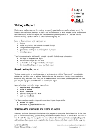 Writing a Report
During your studies you may be required to research a particular area and produce a report. For
instance, depending on your area of study, you might be asked to write a report on the performance
characteristics of an aircraft engine, the classroom management practices of a teacher, the cost
benefits of using a particular type of software in a company, etc.

Some of the reasons we write reports are to:
   • inform
   • make proposals or recommendations for change
   • analyse and solve problems
   • present the findings of an investigation or project
   • record progress

Your lecturer or teacher will usually provide you with the following information:
   • the topic or subject of the report
   • the required length and due date
   • a clear idea of its purpose and who will read it
   • the format headings to be used and their order.

Steps in writing the report

Writing your report is an ongoing process of writing and re-writing. Therefore, it's important to
realise that you don't need to begin at the introduction and write until you get to the conclusion.
Often the body is written first. Also, you're not expected to produce the perfect report the first time
you put pen to paper – expect to have to redraft your report.

A useful writing process for longer reports is to:
   • organise your information
   • write an outline
   • write a first draft
   • re-write to improve the draft
   • edit and proofread

You'll also need to consider the presentation of the report, in particular:
   • format and layout
   • inclusion of graphics and visuals

Organising the information and writing an outline

For many students, the main difficulty in writing a report is to organise the information. By the time
you’ve finished researching, you’ve often gathered an incredible amount of information. So, what do
you do with this large pile of papers? You have to break down the information using headings and
sub-headings, then decide upon a logical order. You need an overall plan, which will also keep you


Learning Links                                                www.rmit.edu.au/studyandlearningcentre/
Super Tips/writing a report                                                     February 2008 1
 