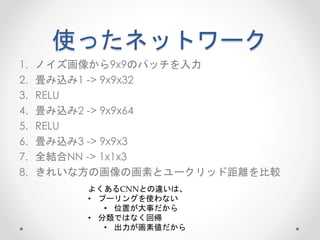 使ったネットワーク
1. ノイズ画像から9x9のパッチを入力
2. 畳み込み1 -> 9x9x32
3. RELU
4. 畳み込み2 -> 9x9x64
5. RELU
6. 畳み込み3 -> 9x9x3
7. 全結合NN -> 1x1x3
8. きれいな方の画像の画素とユークリッド距離を比較
よくあるCNNとの違いは、
• プーリングを使わない
• 位置が大事だから
• 分類ではなく回帰
• 出力が画素値だから
 