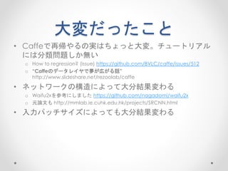 大変だったこと
• Caffeで再帰やるの実はちょっと大変。チュートリアル
には分類問題しか無い
o How to regression? (issue) https://github.com/BVLC/caffe/issues/512
o “Caffeのデータレイヤで夢が広がる話”
http://www.slideshare.net/rezoolab/caffe
• きれいな画像の[r, g, b]というラベルだけのデータレイヤとノイジーな画像
のパッチというデータレイヤ2つ作った
• ネットワークの構造によって大分結果変わる
o Waifu2xを参考にしました https://github.com/nagadomi/waifu2x
o 元論文も http://mmlab.ie.cuhk.edu.hk/projects/SRCNN.html
• 入力パッチサイズによっても大分結果変わる
 