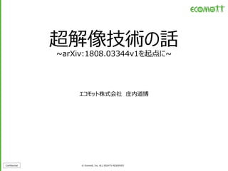 Confidential © Ecomott, Inc. ALL RIGHTS RESERVED
超解像技術の話
~arXiv:1808.03344v1を起点に~
エコモット株式会社 庄内道博
 