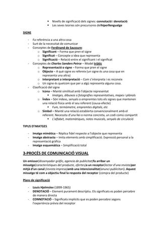     Nivells de significació dels signes: connotació i denotació
                       Les seves teories són precursores delhiperllenguatge

SIGNE

   -    Fa referència a una altra cosa
   -    Surt de la necessitat de comunicar
   -    Conceptes de Ferdinand de Saussure:
            o Significant – Forma que pren el signe
            o Significat – Concepte o idea que representa
            o Significació – Relació entre el significant i el significat
   -    Conceptes de Charles Sanders Peirce – Model triàtic
            o Representació o signe – Forma que pren el signe
            o Objecte – A què signe es refereix (un signe és una cosa que en
                representa una altra)
            o Interpretant o interpretació – Com s’interpreta i es reconeix
            o Un signe és quelcom que per a algú representa alguna cosa.
   -    Clasificació del signe
            o Icona – Manté similitud amb l’objecte representat
                     Imatges, dibuixos o fotografies representatives, mapes i plànols
            o Índex – Són indexs, senyals o empremtes tots els signes que mantenen
                una relació física amb el seu referent (causa-efecte)
                     Fum, termòmetre, empremtes digitals, etc
            o Símbol – Manté una relació establerta convencionalment amb el
                referent. Necessita d’una llei o norma concreta, un codi comú compartit
                     L’alfabet, matemàtiques, notes musicals, senyals de circulació

TIPUS D’IMATGES

   -    Imatge mimètica – Rèplica fidel respecte a l’objecte que representa
   -    Imatge abstracta – Imita elements amb simplificació. Expressió personal a la
        representació gràfica
   -    Imatge esquemàtica – Simplificació total

3-PROCÉS DE COMUNICACIÓ VISUAL
Un emissor(dissenyador gràfic, agencia de publicitat)fa arribar un
missatge(característiques del producte, ofertes)a un receptor(lector d’una revista)per
mitjà d’un canal (revista impresa)amb una intencionalitat(anunci publicitari). Aquest
missatge té com a objectiu final la resposta del receptor (compra del producte)

Plans de significació

   -    Louis Hjelmslev (1899-1965)
   -    DENOTACIÓ – Element purament descriptiu. Els significats es poden percebre
        de manera directa
   -    CONNOTACIÓ – Significats implícits que es poden percebre segons
        l’experiència prèvia del receptor
 