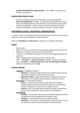 -   SISTEMA METACOGNITIU (Roland Barthes – 1915-1980) – fa referència a la
       llibertat, sexualitat, etc

Receptor públic objectiu o target

   -   Conèixer el target és essencial per aconseguir una comunicació eficaç
   -   Retrat sociodemogràfic del target – Característiques demogràfiques i socials:
       Sexe, edat, hàbitat, professió, nivell d’estudis, nivell d’ingressos, classe social
   -   Retrat Sociopsicogràfic – Dades personals, estil de vida: Gustos personals,
       tendències estilístiques, aficions, passtemps, costums, interessos, hàbits

4-RETÒRICA VISUAL I REGISTRES COMUNICATIUS
La retòrica visual és l’ús de figures retòriques heretades de la literatura com a recursos
visuals per a transmetre missatges de manera no literal.

Parlem de sentit figurat i sentit propi d’un element o un concepte representat

Orígens

   -   Grècia antiga.
   -   Segle V a.C. entre els sofistes com una manera de disputar la raó als tribunals
   -   Segle IV a.C. la retòrica passa al text escrit amb Aristòtil
   -   S. XIX i XX. Les estratègies retòriques en el camp de la propaganda política i la
       publicitat.
   -   1964 – Roland Barthes va utilitzar el terme “retòrica visual”
   -   1967 - – El Groupe μ – “A general rhetoric” clasifiquen les figures retoriques
   -   1992 – El Groupe μ – “Traité du signe visuel. Pour une rhétorique de l’image” –
       Elaboren una gramática de la imatge

Funcions essencials:

   -   L’adjunció – S’afegeixen elements
           o Hipèrbola – Exageració d’algun dels elements representats que fa que
              aquest destaqui sobre la resta. Desmesura evident
           o Repetició o anàfora – alguns dels elements es repeteixen de manera
              deliberada en una mateixa representació per emfatitzar el discurs.
   -   La supressió – Es suprimeixen elements
           o El·lipsi – Un element de la imatge s’elimina de manera explícita.
              Aquesta absència té molta força i dota de significat la representació.
              Convida a l’espectador a reconstruir la imatge o l’escena
           o Perífrasi – Evita una imatge determinada per mitjà de la utilització de
              textos o altres imatges que l’apunten però no la representen.
   -   La substitució
           o Metàfora – Comparació entre dues coses (similars o dispars) que tenen
              un element en comú. Substitució d’una cosa per l’altra
           o Al·legoria – cúmul de metàfores en una mateixa imatge
           o Metonímia – Un element se substitueix per una altre perquè hi ha una
              connexió entre tots dos (cap d’una agulla és l’extrem superior
 