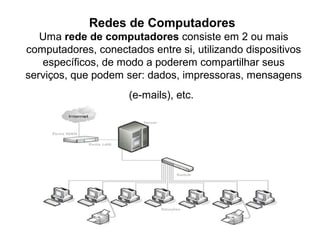 Redes de Computadores
Uma rede de computadores consiste em 2 ou mais
computadores, conectados entre si, utilizando dispositivos
específicos, de modo a poderem compartilhar seus
serviços, que podem ser: dados, impressoras, mensagens
(e-mails), etc.
 