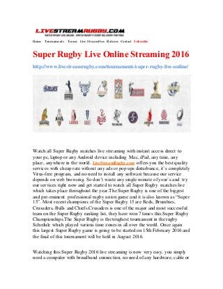 Home Tournaments Teams Live Stream Free Fixtures Contact Subscribe
Super Rugby Live Online Streaming 2016
http://www.livestreamrugby.com/tournaments/super-rugby-live-online/
Watch all Super Rugby matches live streaming with instant access direct to
your pc, laptop or any Android device including Mac, iPad, any time, any
place, anywhere in the world. LiveStreamRugby.com offers you the best quality
services with cheap rate without any ads or pop ups disturbance, it’s completely
Virus-free program, and no need to install any software because our service
depends on web browsing. So don’t waste any single minute of your`s and try
our services right now and get started to watch all Super Rugby matches live
which takes place throughout the year.The Super Rugby is one of the biggest
and pre-eminent professional rugby union game and it is also known as “Super
15”. Most recent champions of the Super Rugby 15 are Reds, Brumbies,
Crusaders, Bulls and Chiefs.Crusaders is one of the major and most successful
team on the Super Rugby ranking list, they have won 7 times this Super Rugby
Championships.The Super Rugby is the toughest tournament in the rugby
Schedule which played various time zones in all over the world. Once again
this largest Super Rugby game is going to be started on 15th February 2016 and
the final of this tournament will be held in August 2016.
Watching this Super Rugby 2016 live streaming is now very easy, you simply
need a computer with broadband connection, no need of any hardware, cable or
 
