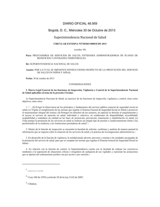 DIARIO OFICIAL 48.959	
  
Bogotá, D. C., Miércoles 30 de Octubre de 2013

Superintendencia	
  Nacional	
  de	
  Salud	
  	
  
CIRCULAR EXTERNA NÚMERO 000010 DE 2013
(octubre 30)
Para: PRESTADORES DE SERVICIOS DE SALUD, ENTIDADES ADMINISTRADORAS DE PLANES DE
BENEFICIOS Y ENTIDADES TERRITORIALES.
De: SUPERINTENDENCIA NACIONAL DE SALUD.
Asunto: POR LA CUAL SE IMPARTEN INSTRUCCIONES RESPECTO DE LA PRESTACION DEL SERVICIO
DE SALUD EN NIÑOS Y NIÑAS.
Fecha: 30 de octubre de 2013
CONSIDERACIONES
I. Marco Legal General de las funciones de Inspección, Vigilancia y Control de la Superintendencia Nacional
de Salud aplicables al tema de la presente Circular.
La Superintendencia Nacional de Salud, en ejercicio de las funciones de inspección, vigilancia y control, tiene como
objetivos, entre otros:
1. “ …(b) Exigir la observancia de los principios y fundamentos del servicio público esencial de seguridad social en
salud, (c) Vigilar el cumplimiento de las normas que regulan el Sistema General de Seguridad Social en Salud y promover
el mejoramiento integral del mismo; (d) Proteger los derechos de los usuarios, en especial su derecho al aseguramiento y
al acceso al servicio de atención en salud, individual y colectiva, en condiciones de disponibilidad, accesibilidad,
aceptabilidad y estándares de calidad en las fases de promoción, prevención, tratamiento y rehabilitación en salud; (e)
Velar porque la prestación de los servicios en salud se realicen sin ningún tipo de presión o condicionamiento frente a los
profesionales de la medicina y las instituciones prestadoras de salud”.1
1

2. Dentro de la función de inspección se encuentra la facultad de solicitar, confirmar y analizar de manera puntual la
información que se requiera sobre la situación de los servicios de salud y la práctica de investigaciones administrativas.2
2

3. En desarrollo de la función de vigilancia, la entidad puede advertir, prevenir y orientar a las entidades encargadas de
la prestación del servicio de salud, para que se cumplan las normas que regulan el Sistema General de Seguridad Social en
Salud.3
3

4. En relación con la función de control, la Superintendencia cuenta con la facultad de ordenar los correctivos
tendientes a la superación de situaciones críticas o irregulares de cualquiera de sus vigilados y sancionar las actuaciones
que se aparten del ordenamiento jurídico sea por acción o por omisión.4
4

	
  	
  	
  	
  	
  	
  	
  	
  	
  	
  	
  	
  	
  	
  	
  	
  	
  	
  	
  	
  	
  	
  	
  	
  	
  	
  	
  	
  	
  	
  	
  	
  	
  	
  	
  	
  	
  	
  	
  	
   	
  	
  	
  	
  	
  	
  	
  	
  	
  	
  	
  	
  	
  	
  	
  	
  	
  	
  	
  	
  
1

	
  

2

	
  2 Ley	
  100	
  de	
  1993	
  y	
  artículo	
  35	
  de	
  la	
  Ley	
  1122	
  de	
  2007.	
  	
  

3

	
  3 Ibídem.	
  	
  

1 Artículo	
  39	
  Ley	
  1122	
  de	
  2007.	
  

	
  

 