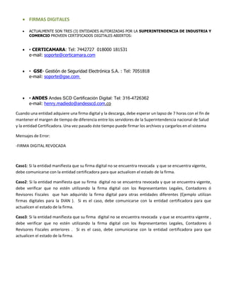  FIRMAS DIGITALES
 ACTUALMENTE SON TRES (3) ENTIDADES AUTORIZADAS POR LA SUPERINTENDENCIA DE INDUSTRIA Y
COMERCIO PROVEEN CERTIFICADOS DIGITALES ABIERTOS:
 • CERTICAMARA: Tel: 7442727 018000 181531
e-mail: soporte@certicamara.com
 • GSE- Gestión de Seguridad Electrónica S.A. : Tel: 7051818
e-mail: soporte@gse.com
 • ANDES Andes SCD Certificación Digital: Tel: 316-4726362
e-mail: henry.madiedo@andesscd.com.co
Cuando una entidad adquiere una firma digital y la descarga, debe esperar un lapso de 7 horas con el fin de
mantener el margen de tiempo de diferencia entre los servidores de la Superintendencia nacional de Salud
y la entidad Certificadora. Una vez pasado éste tiempo puede firmar los archivos y cargarlos en el sistema
Mensajes de Error:
-FIRMA DIGITAL REVOCADA
Caso1: Si la entidad manifiesta que su firma digital no se encuentra revocada y que se encuentra vigente,
debe comunicarse con la entidad certificadora para que actualicen el estado de la firma.
Caso2: Si la entidad manifiesta que su firma digital no se encuentra revocada y que se encuentra vigente,
debe verificar que no estén utilizando la firma digital con los Representantes Legales, Contadores ó
Revisores Fiscales que han adquirido la firma digital para otras entidades diferentes (Ejemplo utilizan
firmas digitales para la DIAN ). Si es el caso, debe comunicarse con la entidad certificadora para que
actualicen el estado de la firma.
Caso3: Si la entidad manifiesta que su firma digital no se encuentra revocada y que se encuentra vigente ,
debe verificar que no estén utilizando la firma digital con los Representantes Legales, Contadores ó
Revisores Fiscales anteriores . Si es el caso, debe comunicarse con la entidad certificadora para que
actualicen el estado de la firma.
 