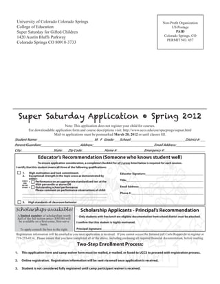 University of Colorado Colorado Springs                                                                                 Non-Profit Organization
 College of Education                                                                                                          US Postage
 Super Saturday for Gifted Children                                                                                              PAID
 1420 Austin Bluffs Parkway                                                                                               Colorado Springs, CO
                                                                                                                           PERMIT NO. 657
 Colorado Springs CO 80918-3733




     Super Saturday Application • Spring 2012
                                Note: This application does not register your child for courses.
         For downloadable application form and course descriptions visit: http://www.uccs.edu/coe/specprogs/supsat.html
                         Mail-in applications must be postmarked March 20, 2012 or until classes fill.
Student Name:           ______________ __        __ M F Grade:         School:                                     District #:
Parent/Guardian:                           Address:                                            Email Address:
City:                   State:     Zip Code:               Home #:                       Emergency #:              ___________
                     Educator’s Recommendation (Someone who knows student well)
                    To ensure application consideration, a completed checklist for all 3 areas listed below is required for each session.
I certify that this student meets all three of the following qualifications:

     1.       High motivation and task commitment.                                   Educator Signature:
     2.       Exceptional strength in the topic areas as demonstrated by
              either:                                                                Title:
     CHECK
      ONE
              •	   Performance on an appropriate standardized test at the
     OR THE        95th percentile or above OR
     OTHER    •	   Outstanding school performance                                    Email Address:
                   Please comment on performance observations of child:
                                                                                     Phone #:


     3.       High standards of classroom behavior

Scholarships available!                               Scholarship Applicants - Principal’s Recommendation
 A limited number of scholarships worth              Only students with free lunch are eligible; documentation from school district must be attached.
 half of the full tuition price ($50.00) will
  be available on a first-come, first-serve       I confirm that this student is highly motivated.
                     basis.
   To apply consult the box to the right.     Principal Signature:
Registration information will be emailed to you once application is received. If you cannot access the Internet call Carla Rupprecht to register at
719-255-4134. Please ensure that you have completed all of the above, including enclosing all required financial documentation, before mailing.

                                                     Two-Step Enrollment Process:
1.   This application form and camp waiver form must be mailed, e-mailed, or faxed to UCCS to proceed with registration process.

2.   Online registration. Registration information will be sent via email once application is received.

3.   Student is not considered fully registered until camp participant waiver is received.
 