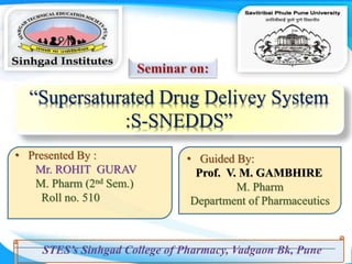 “Supersaturated Drug Delivey System
:S-SNEDDS”
• Presented By :
Mr. ROHIT GURAV
M. Pharm (2nd Sem.)
Roll no. 510
• Guided By:
Prof. V. M. GAMBHIRE
M. Pharm
Department of Pharmaceutics
 