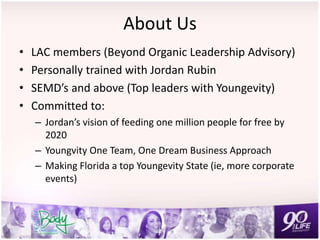 About Us
• LAC members (Beyond Organic Leadership Advisory)
• Personally trained with Jordan Rubin
• SEMD’s and above (Top leaders with Youngevity)
• Committed to:
– Jordan’s vision of feeding one million people for free by
2020
– Youngvity One Team, One Dream Business Approach
– Making Florida a top Youngevity State (ie, more corporate
events)
 
