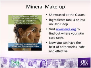 Mineral Make-up
• Showcased at the Oscars
• Ingredients rank 3 or less
on Skin Deep
• Visit www.ewg.org to
find out where your skin
care ranks
• Now you can have the
best of both worlds- safe
and effective
 