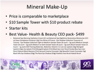 Mineral Make-Up
• Price is comparable to marketplace
• $10 Sample Tower with $10 product rebate
• Starter kits
• Best Value- Health & Beauty CEO pack- $499
– Botanical Spa Morning Hydration Cream (0.5 oz) Botanical Spa Nighttime Restorative Moisturizer (0.5
oz) Sexy Complexion Enhancer (2g) Fine Wines of France - Eye Shadow Collection Treasures of
Tuscany - Eye Shadow Collection Light-to-Medium Sample Tower (8 count – 3g each) Medium Sample
Tower (8 count – 3g each) Medium-to-Dark Sample Tower (8 count – 3g each) Blush Sample Tower (5
Count – 1g each) CEO Training Materials, Waterless Vitamin C (1 oz) Lily Lipstick (16g) Marigold
Lipstick (16g) Lily Liplock (7ml) Marigold Liplock (7ml) Black Eye Liner Pencil Smoky Blue Eye Liner
Pencil Natural Black Mascara (7ml) Sensual Creamy Concealer (3g) Beautiful Cream Concealer (3g)
Black Hills Eye Shadow (0.8g) The Rock Eye Shadow (0.8g) Flawless Face Brush Kabuki Brush
 