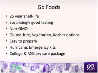 Go Foods
• 25 year shelf-life
• Surprisingly good tasting
• Non-GMO
• Gluten-free, Vegetarian, Kosher options
• Easy to prepare
• Hurricane, Emergency kits
• College & Military care package
 
