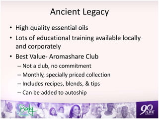 Ancient Legacy
• High quality essential oils
• Lots of educational training available locally
and corporately
• Best Value- Aromashare Club
– Not a club, no commitment
– Monthly, specially priced collection
– Includes recipes, blends, & tips
– Can be added to autoship
 