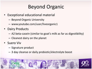 Beyond Organic
• Exceptional educational material
– Beyond Organic University
– www.youtube.com/user/liveorganic1
• Dairy Products
– A2 beta-casein (similar to goat’s milk as far as digestibility)
– Cleanest dairy on the planet
• Suero Viv
– Signature product
– 3 day cleanse or daily probiotic/electrolyte boost
 