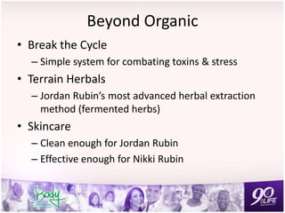 Beyond Organic
• Break the Cycle
– Simple system for combating toxins & stress
• Terrain Herbals
– Jordan Rubin’s most advanced herbal extraction
method (fermented herbs)
• Skincare
– Clean enough for Jordan Rubin
– Effective enough for Nikki Rubin
 
