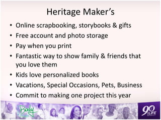 Heritage Maker’s
• Online scrapbooking, storybooks & gifts
• Free account and photo storage
• Pay when you print
• Fantastic way to show family & friends that
you love them
• Kids love personalized books
• Vacations, Special Occasions, Pets, Business
• Commit to making one project this year
 