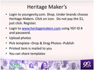 Heritage Maker’s
• Login to youngevity.com. Shop. Under brands choose
Heritage Makers. Click on icon. Do not pay the $1,
just click. Register.
• Login to www.heritagemakers.com using YGY ID #
and password.
• Upload photos
• Pick template--Drop & Drag Photos--Publish
• Printed item is mailed to you
• You can share templates
 