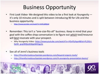 Business Opportunity
• First Look Video- We designed this video to be a first look at Youngevity —
it’s only 10 minutes and is split between introducing 90 for Life and the
business opportunity.
– https://www.youtube.com/watch?v=UUK1y04jGy4
• Remember: This isn’t a “one-size-fits-all” business. Keep in mind that your
goal with the coffee shop conversation is to figure out which tool/resource
will best resonate with your prospect.
– Why Youngevity Video- https://www.youtube.com/watch?v=rYGvFEyhgv4&list=PL2IGrJ-
Qv9X_gcqHRQlyJbWppWA5jgz2z
• See all of Jenni’s business tools
– http://thereformedcouchpotato.wordpress.com/beyond-organic-tools/
– http://thereformedcouchpotato.wordpress.com/4-youngevity-presentation-basics/
 