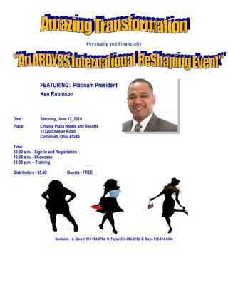 Physically and Financially




                FEATURING: Platinum President
                Ken Robinson



Date:           Saturday, June 12, 2010
Place:          Crowne Plaza Hotels and Resorts
                11320 Chester Road
                Cincinnati, Ohio 45246

Time:
10:00 a.m. - Sign-in and Registration
10:30 a.m. - Showcase
12:30 p.m. – Training

Distributors - $5.00           Guests - FREE




                        Contacts: L. Garvin 513-703-0704, N. Taylor 513-886-2156, D. Mays 513-314-5464
 