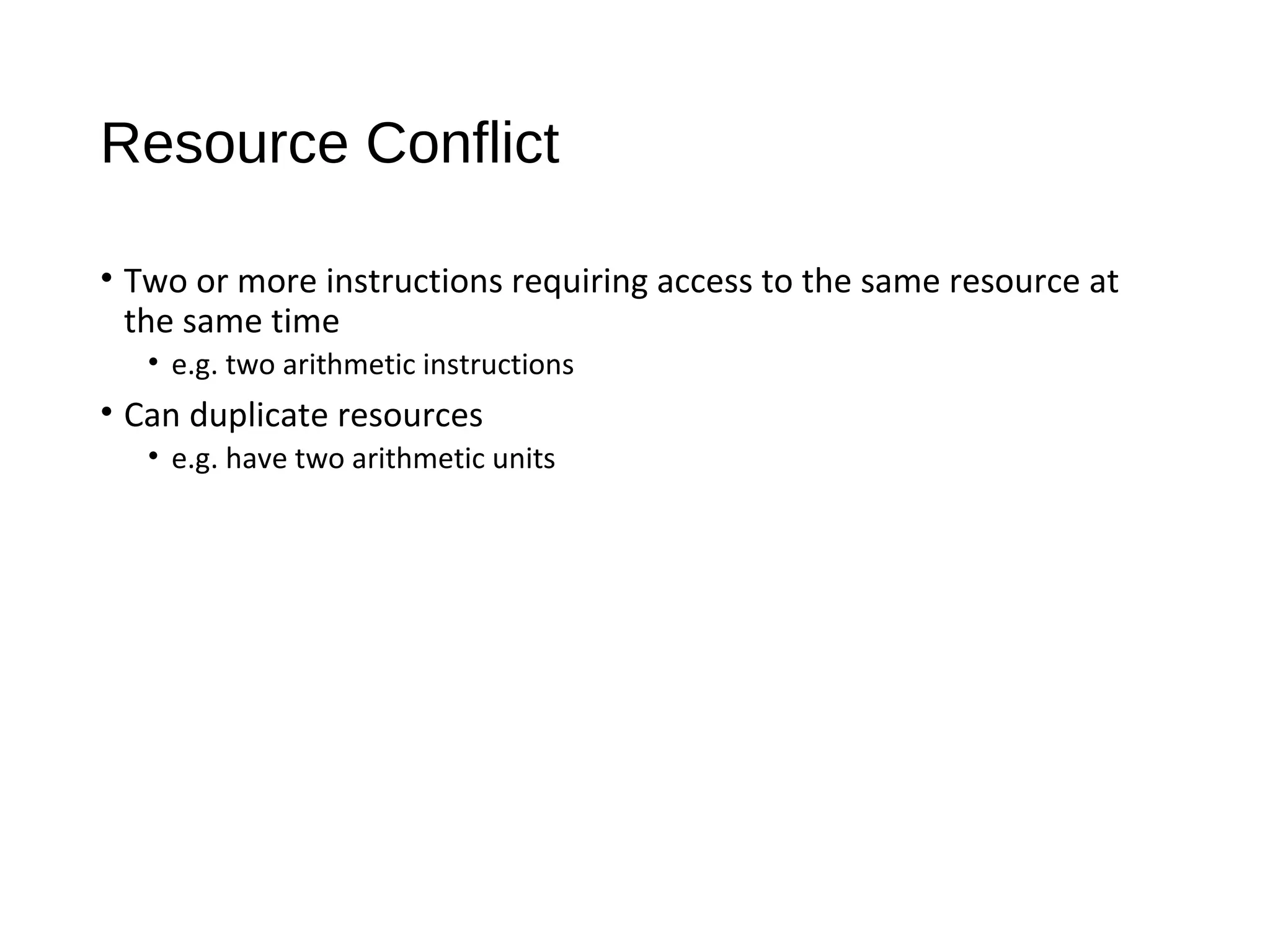 Resource Conflict
• Two or more instructions requiring access to the same resource at
the same time
• e.g. two arithmetic instructions
• Can duplicate resources
• e.g. have two arithmetic units
 