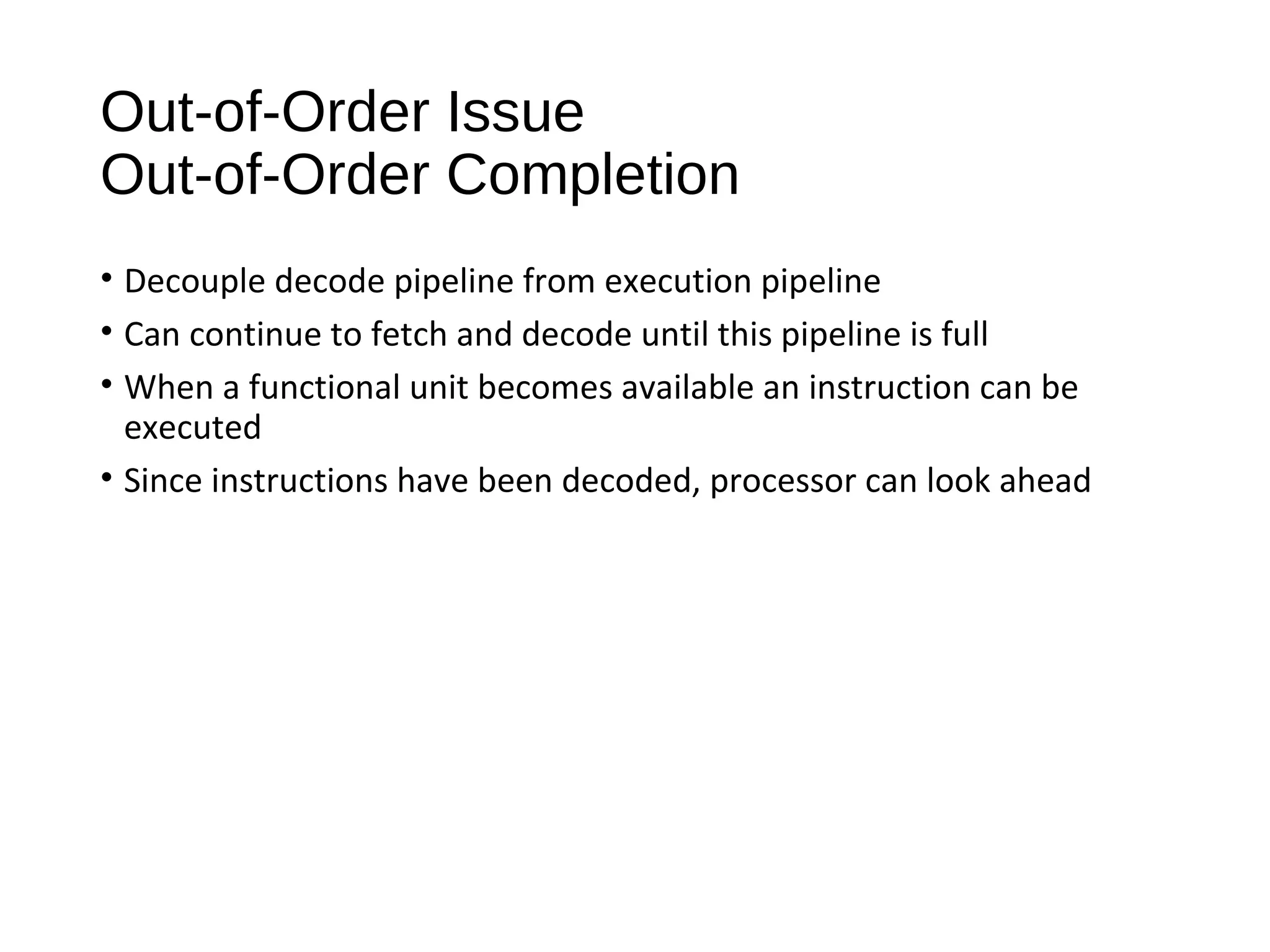 Out-of-Order Issue
Out-of-Order Completion
• Decouple decode pipeline from execution pipeline
• Can continue to fetch and decode until this pipeline is full
• When a functional unit becomes available an instruction can be
executed
• Since instructions have been decoded, processor can look ahead
 