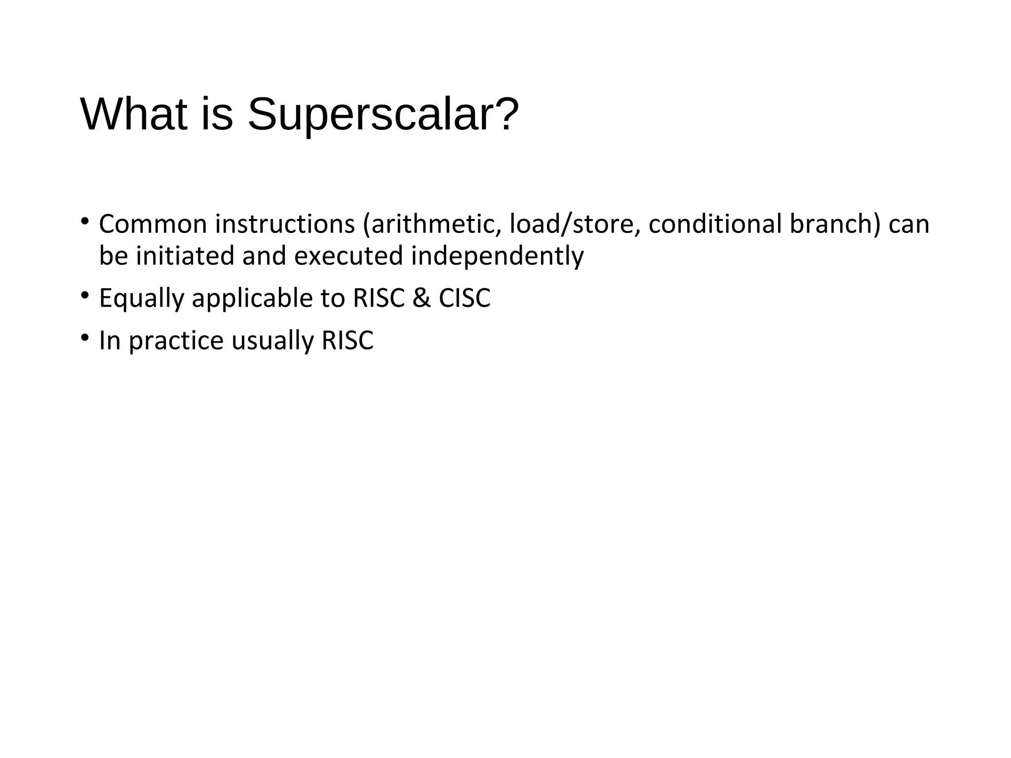 What is Superscalar?
• Common instructions (arithmetic, load/store, conditional branch) can
be initiated and executed independently
• Equally applicable to RISC & CISC
• In practice usually RISC
 