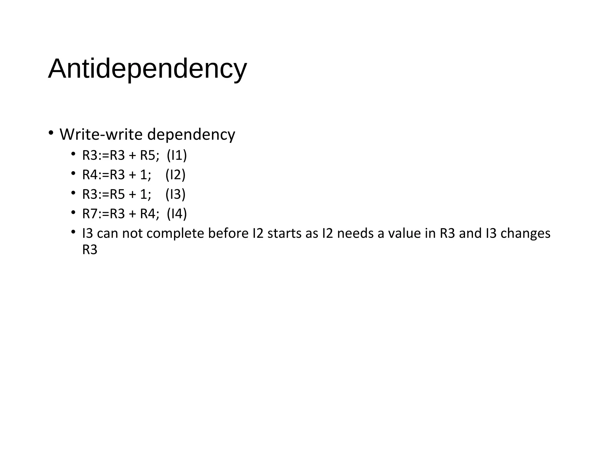 Antidependency
• Write-write dependency
• R3:=R3 + R5; (I1)
• R4:=R3 + 1; (I2)
• R3:=R5 + 1; (I3)
• R7:=R3 + R4; (I4)
• I3 can not complete before I2 starts as I2 needs a value in R3 and I3 changes
R3
 