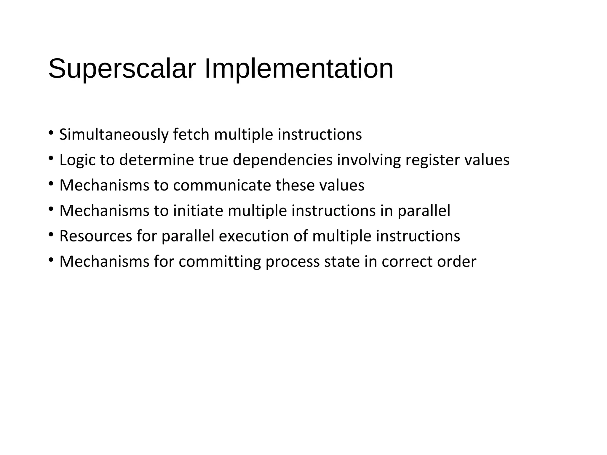 Superscalar Implementation
• Simultaneously fetch multiple instructions
• Logic to determine true dependencies involving register values
• Mechanisms to communicate these values
• Mechanisms to initiate multiple instructions in parallel
• Resources for parallel execution of multiple instructions
• Mechanisms for committing process state in correct order
 
