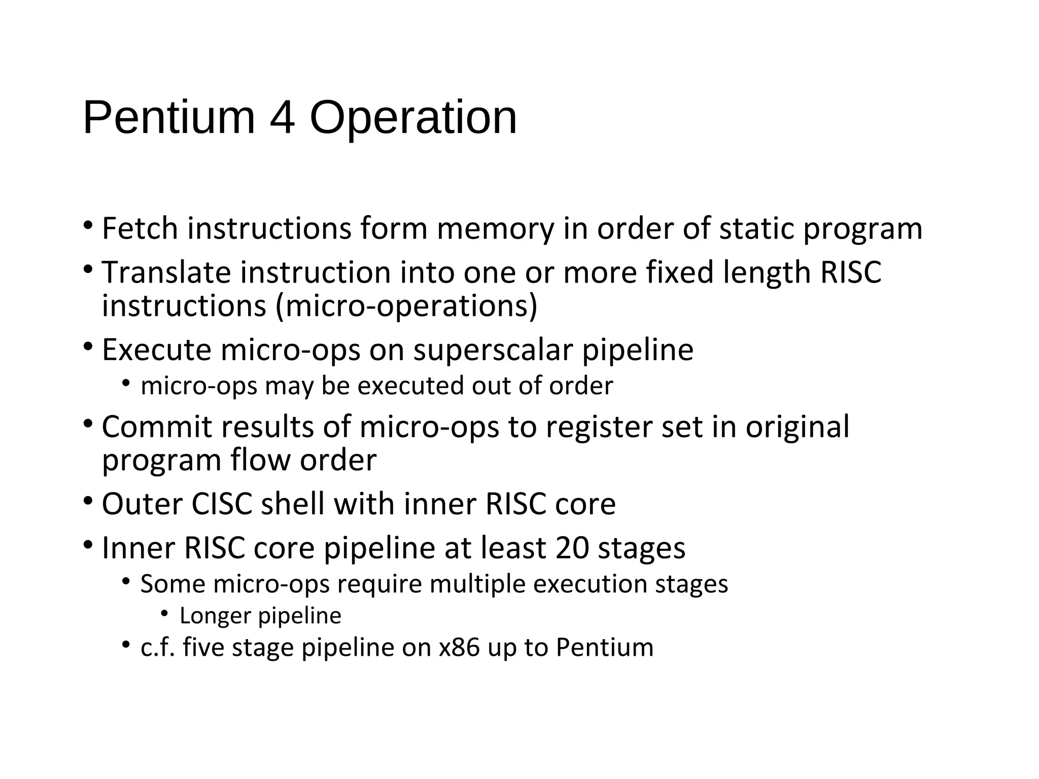 Pentium 4 Operation
• Fetch instructions form memory in order of static program
• Translate instruction into one or more fixed length RISC
instructions (micro-operations)
• Execute micro-ops on superscalar pipeline
• micro-ops may be executed out of order
• Commit results of micro-ops to register set in original
program flow order
• Outer CISC shell with inner RISC core
• Inner RISC core pipeline at least 20 stages
• Some micro-ops require multiple execution stages
• Longer pipeline
• c.f. five stage pipeline on x86 up to Pentium
 